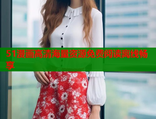 51漫画高清海量资源免费阅读离线畅享