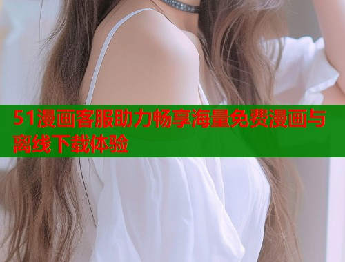 51漫画客服助力畅享海量免费漫画与离线下载体验  第2张