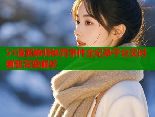 51漫画教师体罚事件全纪录平台实时更新深度解析  第1张