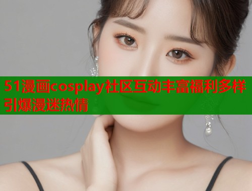 51漫画cosplay社区互动丰富福利多样引爆漫迷热情  第1张