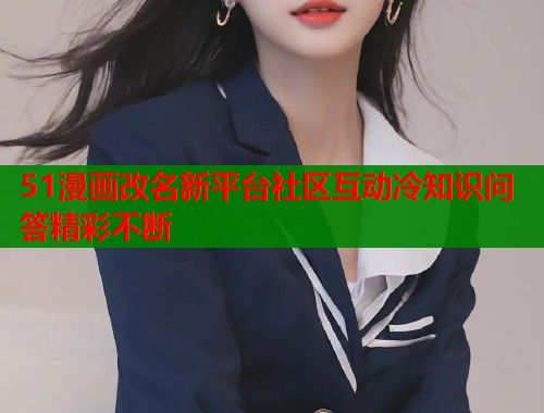 51漫画改名新平台社区互动冷知识问答精彩不断