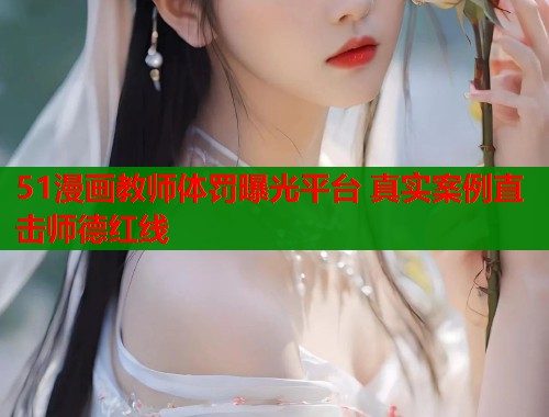 51漫画教师体罚曝光平台 真实案例直击师德红线
