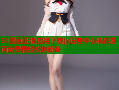 51漫画正版应用下载jy压差中心精彩漫画免费看轻松追新番
