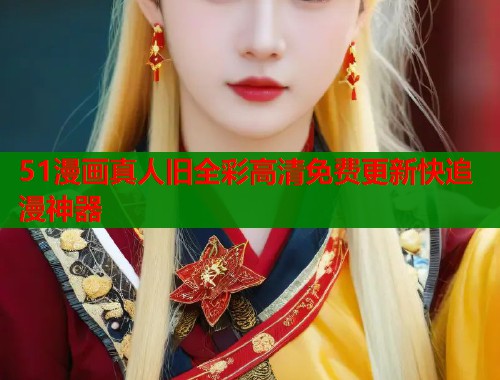 51漫画真人旧全彩高清免费更新快追漫神器
